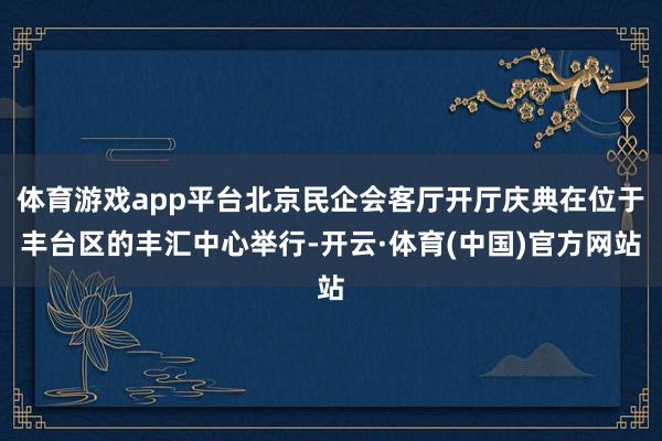 体育游戏app平台北京民企会客厅开厅庆典在位于丰台区的丰汇中心举行-开云·体育(中国)官方网站