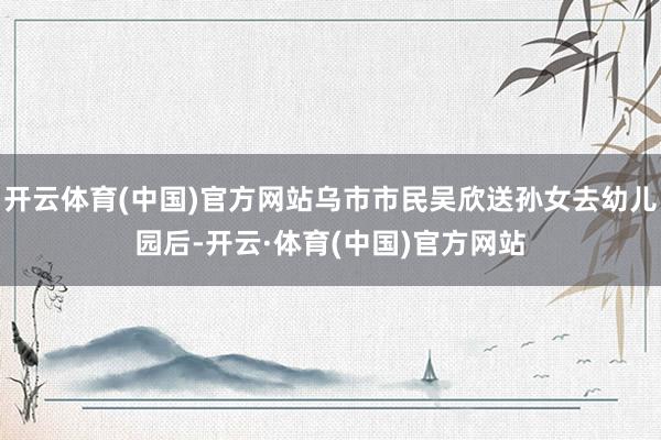 开云体育(中国)官方网站乌市市民吴欣送孙女去幼儿园后-开云·体育(中国)官方网站