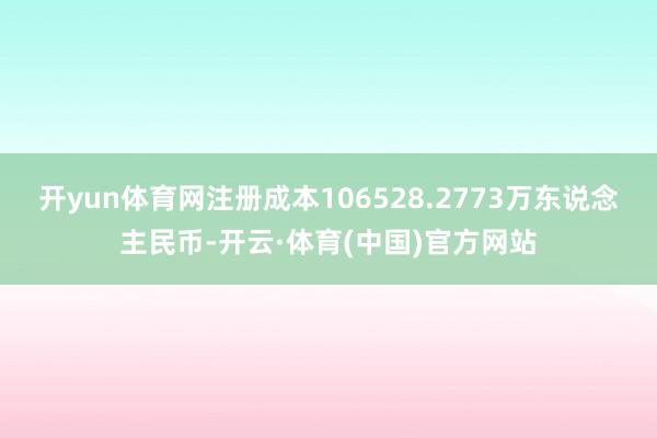 开yun体育网注册成本106528.2773万东说念主民币-开云·体育(中国)官方网站