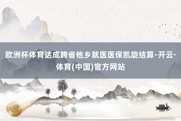 欧洲杯体育达成跨省他乡就医医保凯旋结算-开云·体育(中国)官方网站