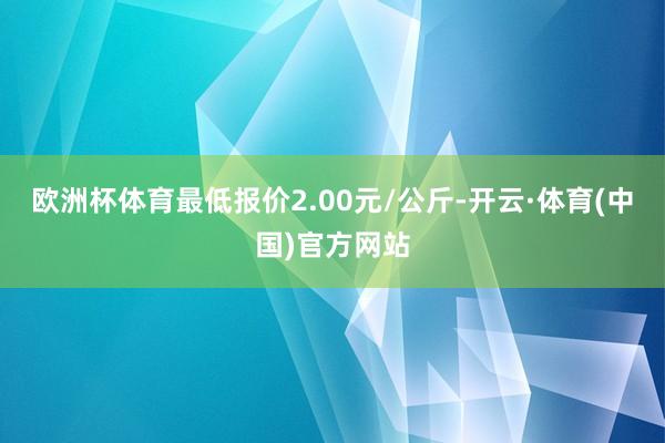 欧洲杯体育最低报价2.00元/公斤-开云·体育(中国)官方网站