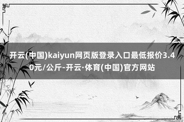开云(中国)kaiyun网页版登录入口最低报价3.40元/公斤-开云·体育(中国)官方网站