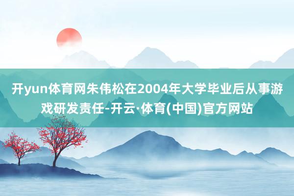 开yun体育网朱伟松在2004年大学毕业后从事游戏研发责任-开云·体育(中国)官方网站