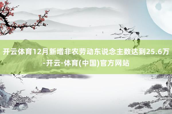 开云体育12月新增非农劳动东说念主数达到25.6万-开云·体育(中国)官方网站