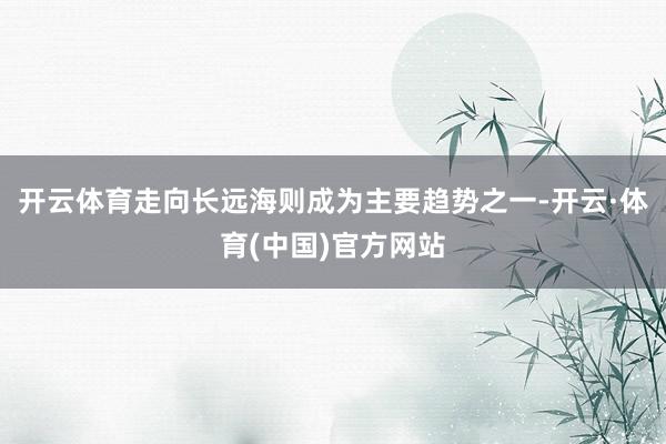开云体育走向长远海则成为主要趋势之一-开云·体育(中国)官方网站