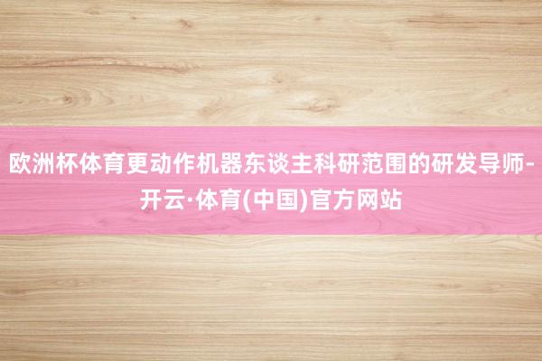 欧洲杯体育更动作机器东谈主科研范围的研发导师-开云·体育(中国)官方网站