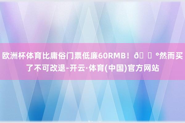 欧洲杯体育比庸俗门票低廉60RMB!💰然而买了不可改退-开云·体育(中国)官方网站