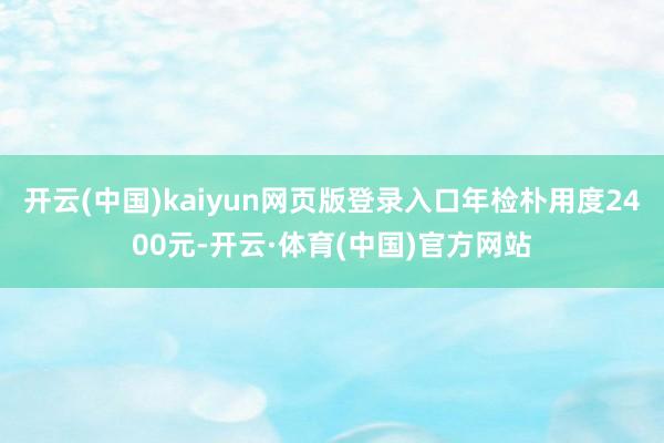开云(中国)kaiyun网页版登录入口年检朴用度2400元-开云·体育(中国)官方网站