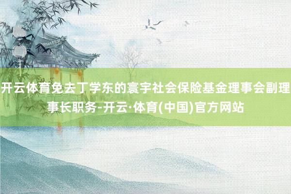 开云体育免去丁学东的寰宇社会保险基金理事会副理事长职务-开云·体育(中国)官方网站