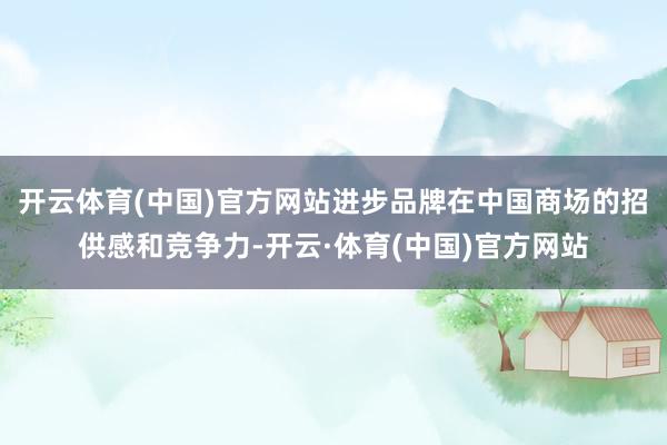 开云体育(中国)官方网站进步品牌在中国商场的招供感和竞争力-开云·体育(中国)官方网站