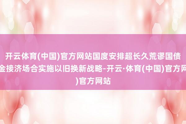 开云体育(中国)官方网站国度安排超长久荒谬国债资金接济场合实施以旧换新战略-开云·体育(中国)官方网站
