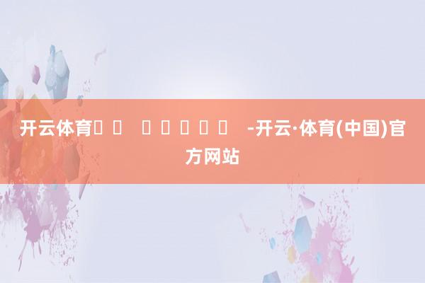 开云体育		  					  -开云·体育(中国)官方网站