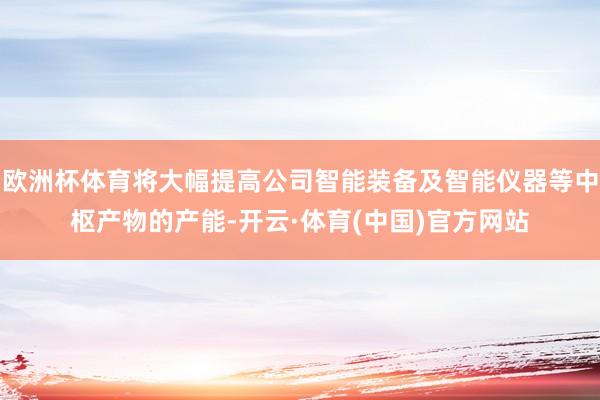 欧洲杯体育将大幅提高公司智能装备及智能仪器等中枢产物的产能-开云·体育(中国)官方网站