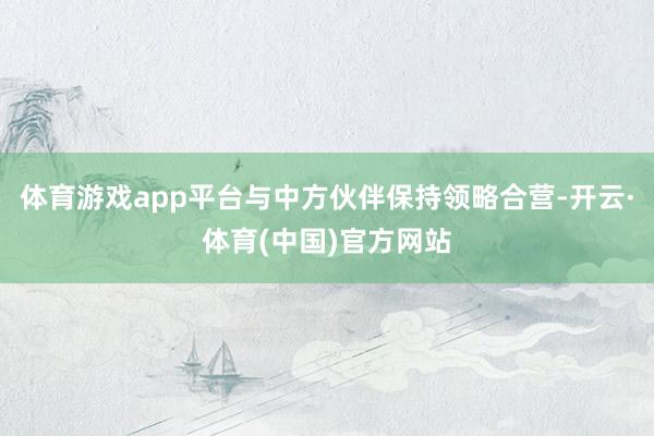 体育游戏app平台与中方伙伴保持领略合营-开云·体育(中国)官方网站