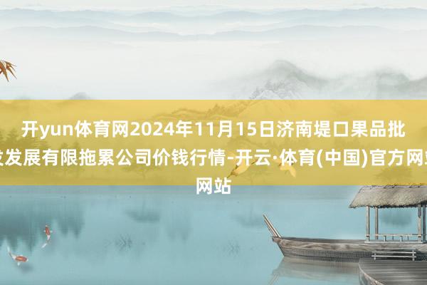 开yun体育网2024年11月15日济南堤口果品批发发展有限拖累公司价钱行情-开云·体育(中国)官方网站