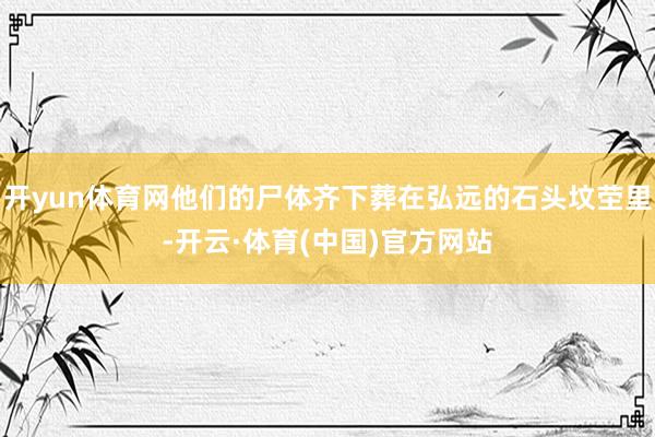 开yun体育网他们的尸体齐下葬在弘远的石头坟茔里-开云·体育(中国)官方网站