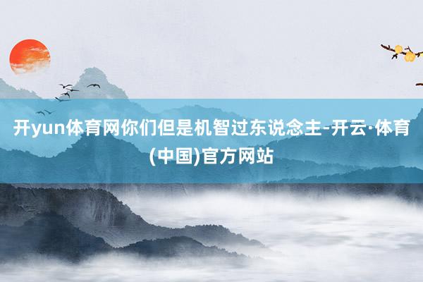 开yun体育网你们但是机智过东说念主-开云·体育(中国)官方网站