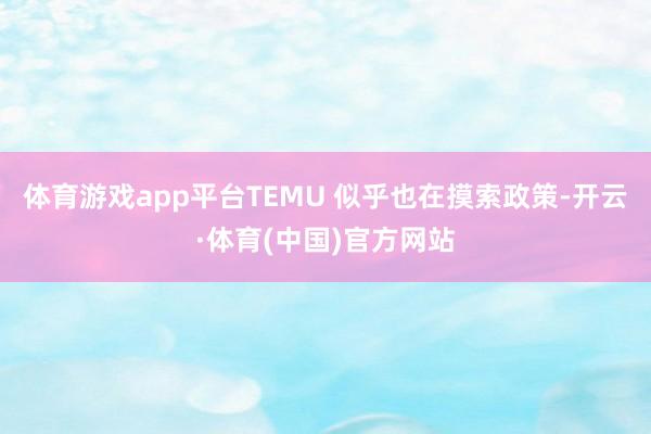 体育游戏app平台TEMU 似乎也在摸索政策-开云·体育(中国)官方网站