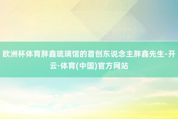 欧洲杯体育胖鑫琉璃馆的首创东说念主胖鑫先生-开云·体育(中国)官方网站