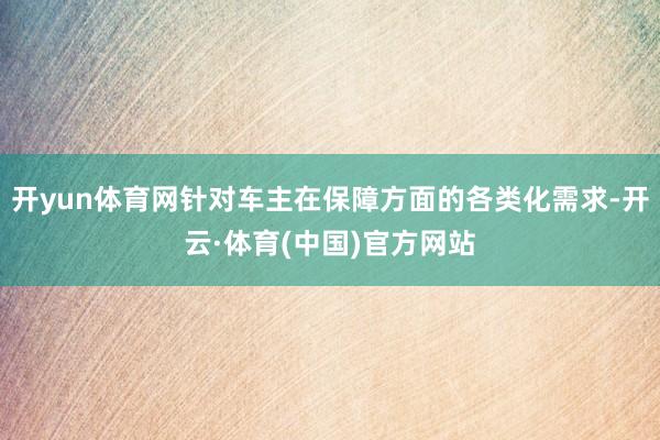 开yun体育网针对车主在保障方面的各类化需求-开云·体育(中国)官方网站
