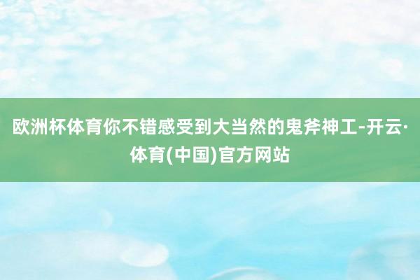 欧洲杯体育你不错感受到大当然的鬼斧神工-开云·体育(中国)官方网站