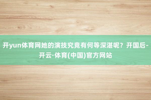开yun体育网她的演技究竟有何等深湛呢？开国后-开云·体育(中国)官方网站