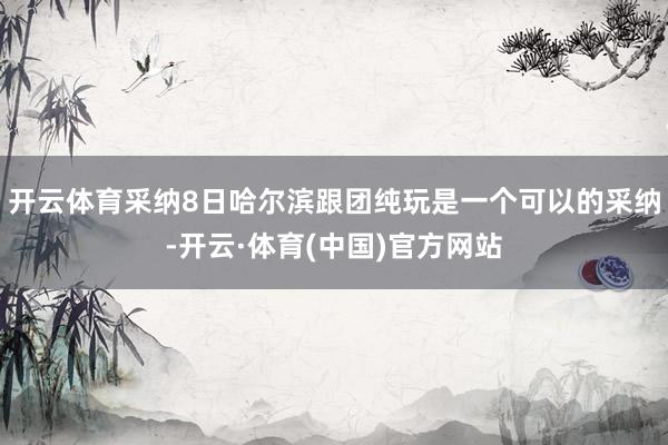 开云体育采纳8日哈尔滨跟团纯玩是一个可以的采纳-开云·体育(中国)官方网站