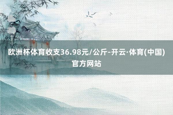 欧洲杯体育收支36.98元/公斤-开云·体育(中国)官方网站