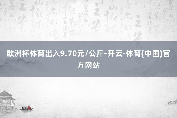 欧洲杯体育出入9.70元/公斤-开云·体育(中国)官方网站