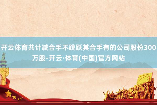 开云体育共计减合手不跳跃其合手有的公司股份300万股-开云·体育(中国)官方网站