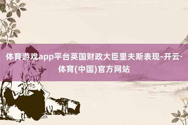 体育游戏app平台英国财政大臣里夫斯表现-开云·体育(中国)官方网站
