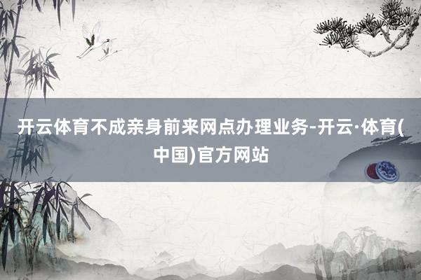 开云体育不成亲身前来网点办理业务-开云·体育(中国)官方网站