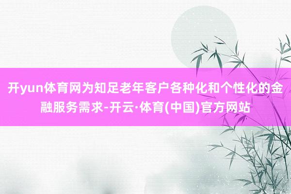 开yun体育网为知足老年客户各种化和个性化的金融服务需求-开云·体育(中国)官方网站