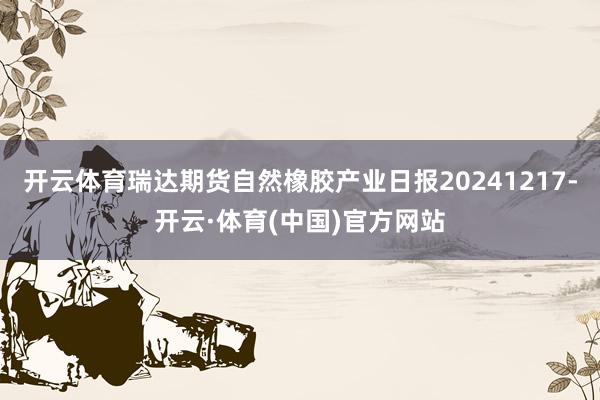 开云体育瑞达期货自然橡胶产业日报20241217-开云·体育(中国)官方网站