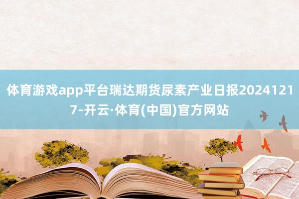 体育游戏app平台瑞达期货尿素产业日报20241217-开云·体育(中国)官方网站