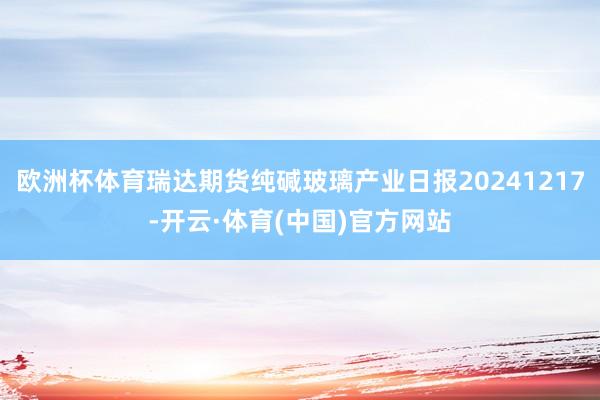 欧洲杯体育瑞达期货纯碱玻璃产业日报20241217-开云·体育(中国)官方网站