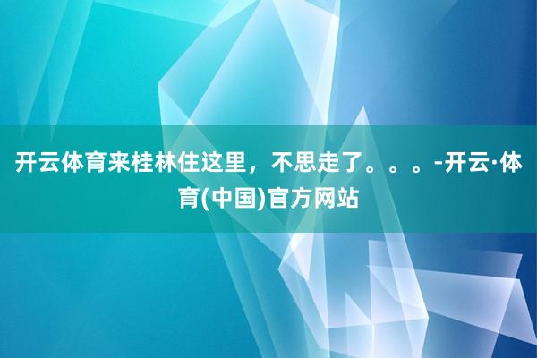 开云体育来桂林住这里，不思走了。。。-开云·体育(中国)官方网站