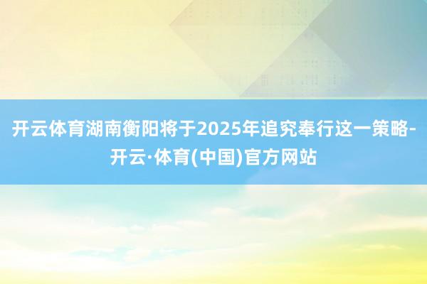 开云体育湖南衡阳将于2025年追究奉行这一策略-开云·体育(中国)官方网站