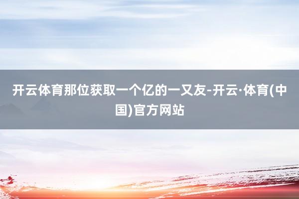 开云体育那位获取一个亿的一又友-开云·体育(中国)官方网站