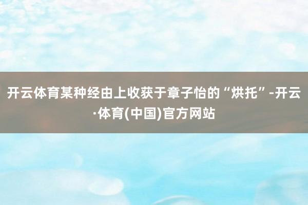 开云体育某种经由上收获于章子怡的“烘托”-开云·体育(中国)官方网站