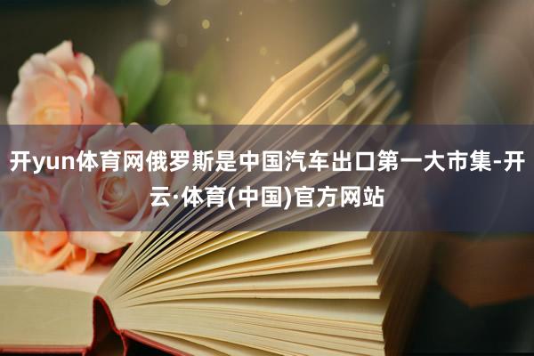 开yun体育网俄罗斯是中国汽车出口第一大市集-开云·体育(中国)官方网站