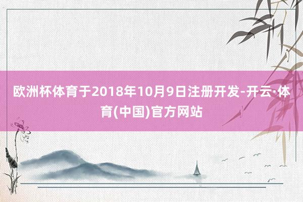 欧洲杯体育于2018年10月9日注册开发-开云·体育(中国)官方网站