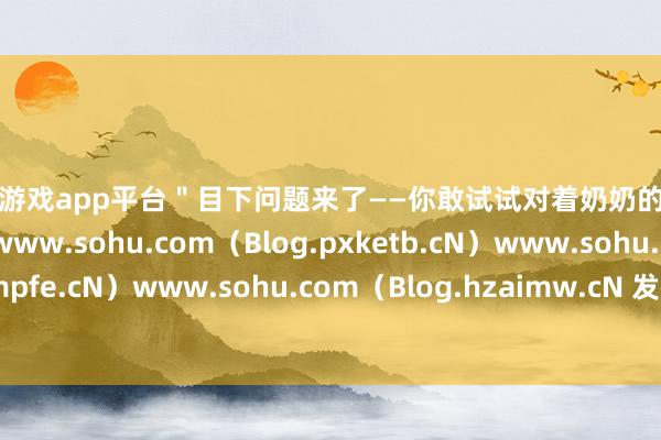 体育游戏app平台＂目下问题来了——你敢试试对着奶奶的假牙说＂我爱你＂吗？www.sohu.com（Blog.pxketb.cN）www.sohu.com（Blog.akmpfe.cN）www.sohu.com（Blog.hzaimw.cN 发布于：北京市-开云·体育(中国)官方网站