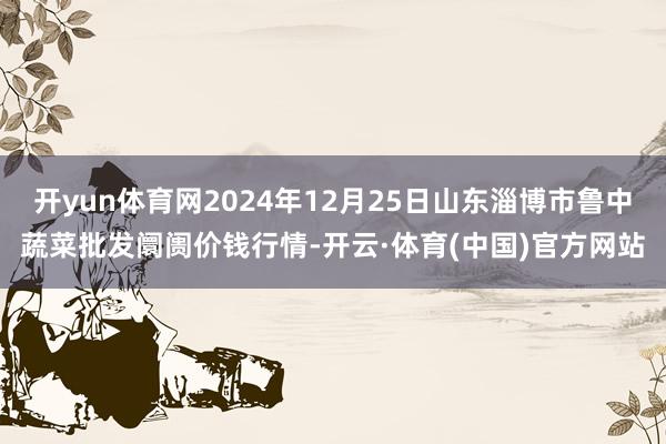 开yun体育网2024年12月25日山东淄博市鲁中蔬菜批发阛阓价钱行情-开云·体育(中国)官方网站