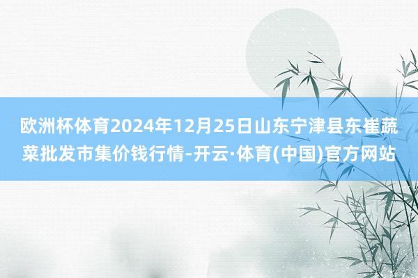 欧洲杯体育2024年12月25日山东宁津县东崔蔬菜批发市集价钱行情-开云·体育(中国)官方网站