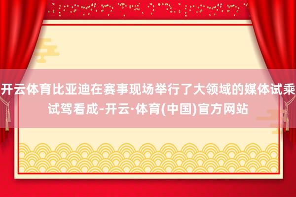 开云体育比亚迪在赛事现场举行了大领域的媒体试乘试驾看成-开云·体育(中国)官方网站