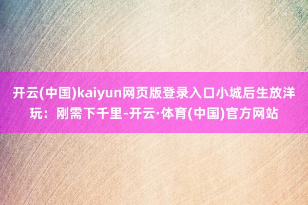 开云(中国)kaiyun网页版登录入口小城后生放洋玩：刚需下千里-开云·体育(中国)官方网站