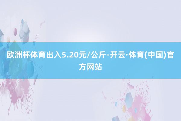 欧洲杯体育出入5.20元/公斤-开云·体育(中国)官方网站