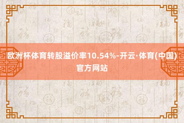 欧洲杯体育转股溢价率10.54%-开云·体育(中国)官方网站