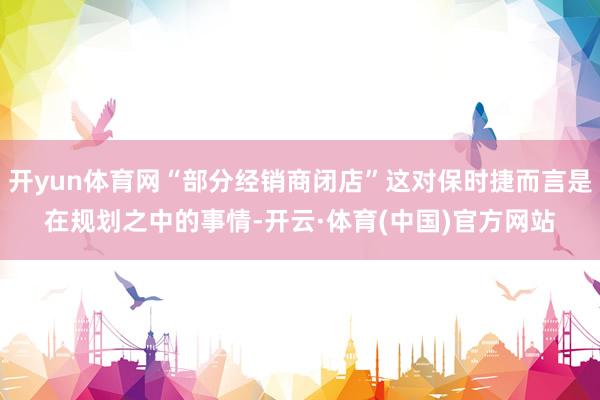 开yun体育网“部分经销商闭店”这对保时捷而言是在规划之中的事情-开云·体育(中国)官方网站